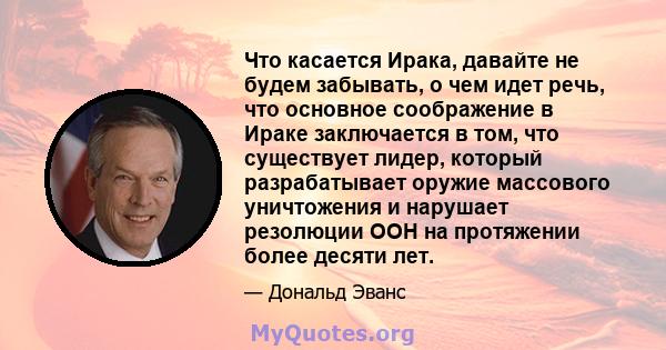 Что касается Ирака, давайте не будем забывать, о чем идет речь, что основное соображение в Ираке заключается в том, что существует лидер, который разрабатывает оружие массового уничтожения и нарушает резолюции ООН на