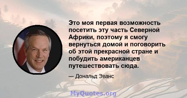 Это моя первая возможность посетить эту часть Северной Африки, поэтому я смогу вернуться домой и поговорить об этой прекрасной стране и побудить американцев путешествовать сюда.