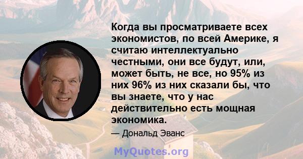 Когда вы просматриваете всех экономистов, по всей Америке, я считаю интеллектуально честными, они все будут, или, может быть, не все, но 95% из них 96% из них сказали бы, что вы знаете, что у нас действительно есть