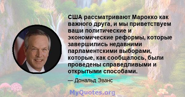 США рассматривают Марокко как важного друга, и мы приветствуем ваши политические и экономические реформы, которые завершились недавними парламентскими выборами, которые, как сообщалось, были проведены справедливыми и