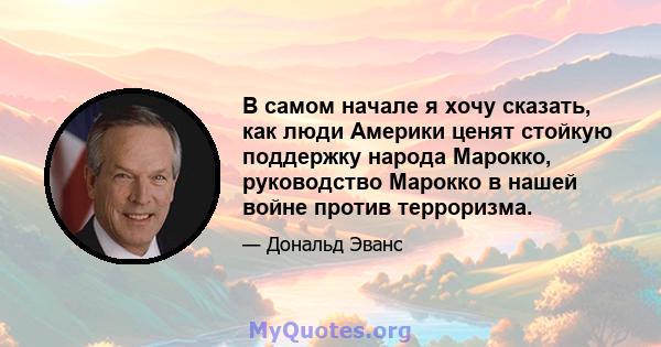 В самом начале я хочу сказать, как люди Америки ценят стойкую поддержку народа Марокко, руководство Марокко в нашей войне против терроризма.