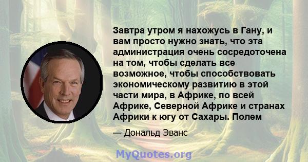 Завтра утром я нахожусь в Гану, и вам просто нужно знать, что эта администрация очень сосредоточена на том, чтобы сделать все возможное, чтобы способствовать экономическому развитию в этой части мира, в Африке, по всей