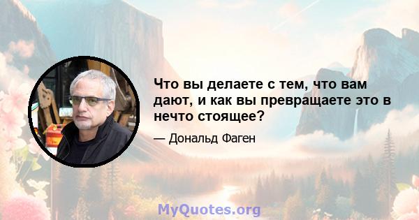 Что вы делаете с тем, что вам дают, и как вы превращаете это в нечто стоящее?