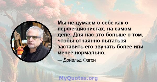 Мы не думаем о себе как о перфекционистах, на самом деле. Для нас это больше о том, чтобы отчаянно пытаться заставить его звучать более или менее нормально.