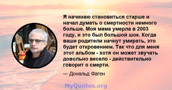 Я начинаю становиться старше и начал думать о смертности немного больше. Моя мама умерла в 2003 году, и это был большой шок. Когда ваши родители начнут умирать, это будет откровением. Так что для меня этот альбом - хотя 