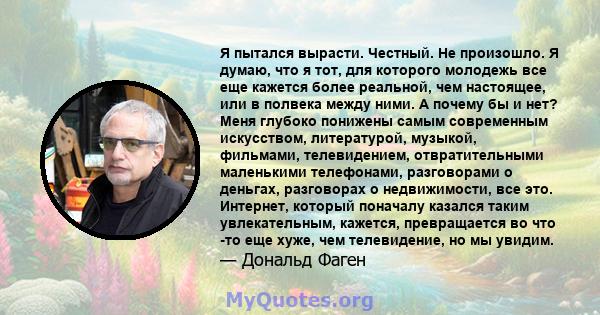 Я пытался вырасти. Честный. Не произошло. Я думаю, что я тот, для которого молодежь все еще кажется более реальной, чем настоящее, или в полвека между ними. А почему бы и нет? Меня глубоко понижены самым современным