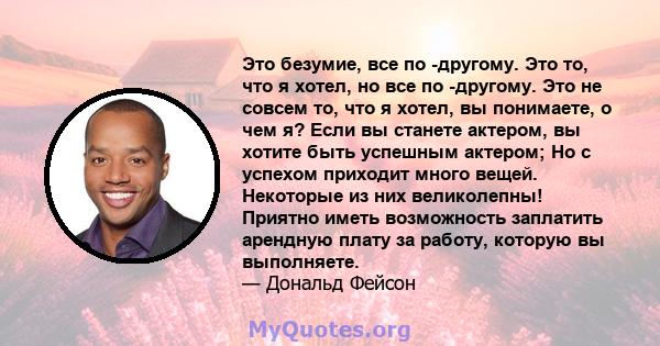 Это безумие, все по -другому. Это то, что я хотел, но все по -другому. Это не совсем то, что я хотел, вы понимаете, о чем я? Если вы станете актером, вы хотите быть успешным актером; Но с успехом приходит много вещей.