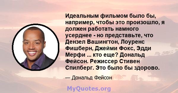 Идеальным фильмом было бы, например, чтобы это произошло, я должен работать намного усерднее - но представьте, что Дензел Вашингтон, Лоуренс Фишберн, Джейми Фокс, Эдди Мерфи ... кто еще? Дональд Фейсон. Режиссер Стивен