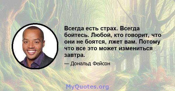 Всегда есть страх. Всегда бойтесь. Любой, кто говорит, что они не боятся, лжет вам. Потому что все это может измениться завтра.