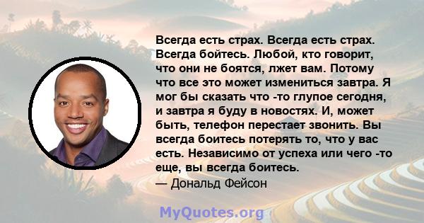 Всегда есть страх. Всегда есть страх. Всегда бойтесь. Любой, кто говорит, что они не боятся, лжет вам. Потому что все это может измениться завтра. Я мог бы сказать что -то глупое сегодня, и завтра я буду в новостях. И,