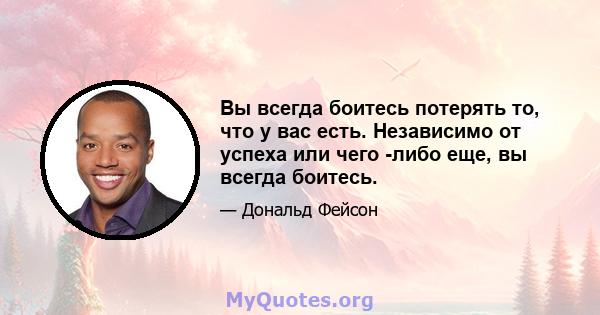 Вы всегда боитесь потерять то, что у вас есть. Независимо от успеха или чего -либо еще, вы всегда боитесь.