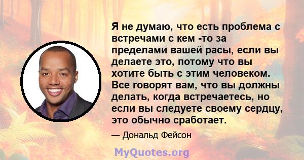 Я не думаю, что есть проблема с встречами с кем -то за пределами вашей расы, если вы делаете это, потому что вы хотите быть с этим человеком. Все говорят вам, что вы должны делать, когда встречаетесь, но если вы