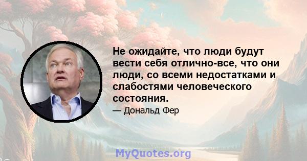 Не ожидайте, что люди будут вести себя отлично-все, что они люди, со всеми недостатками и слабостями человеческого состояния.