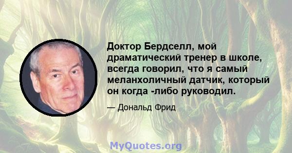 Доктор Бердселл, мой драматический тренер в школе, всегда говорил, что я самый меланхоличный датчик, который он когда -либо руководил.