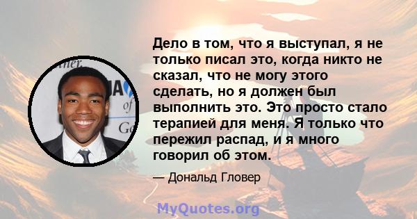 Дело в том, что я выступал, я не только писал это, когда никто не сказал, что не могу этого сделать, но я должен был выполнить это. Это просто стало терапией для меня. Я только что пережил распад, и я много говорил об