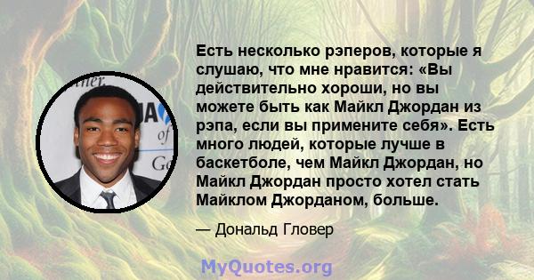 Есть несколько рэперов, которые я слушаю, что мне нравится: «Вы действительно хороши, но вы можете быть как Майкл Джордан из рэпа, если вы примените себя». Есть много людей, которые лучше в баскетболе, чем Майкл