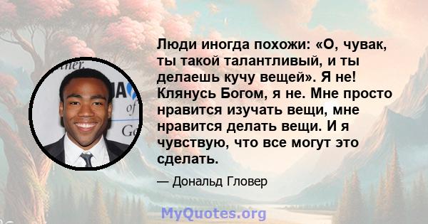 Люди иногда похожи: «О, чувак, ты такой талантливый, и ты делаешь кучу вещей». Я не! Клянусь Богом, я не. Мне просто нравится изучать вещи, мне нравится делать вещи. И я чувствую, что все могут это сделать.