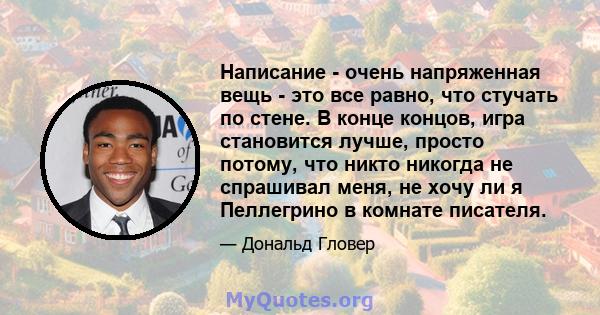 Написание - очень напряженная вещь - это все равно, что стучать по стене. В конце концов, игра становится лучше, просто потому, что никто никогда не спрашивал меня, не хочу ли я Пеллегрино в комнате писателя.