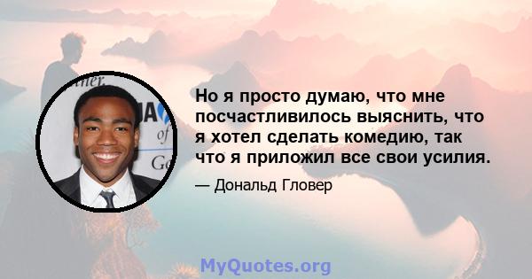 Но я просто думаю, что мне посчастливилось выяснить, что я хотел сделать комедию, так что я приложил все свои усилия.