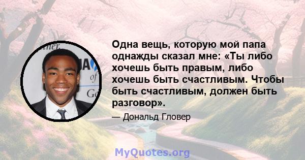 Одна вещь, которую мой папа однажды сказал мне: «Ты либо хочешь быть правым, либо хочешь быть счастливым. Чтобы быть счастливым, должен быть разговор».