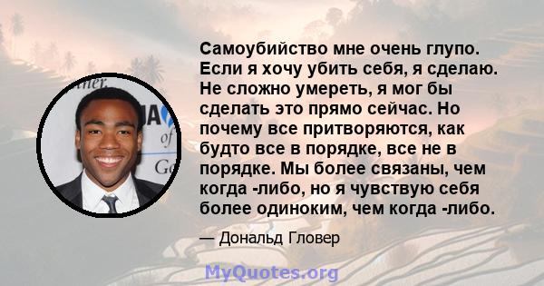 Самоубийство мне очень глупо. Если я хочу убить себя, я сделаю. Не сложно умереть, я мог бы сделать это прямо сейчас. Но почему все притворяются, как будто все в порядке, все не в порядке. Мы более связаны, чем когда