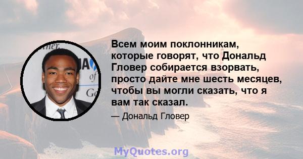 Всем моим поклонникам, которые говорят, что Дональд Гловер собирается взорвать, просто дайте мне шесть месяцев, чтобы вы могли сказать, что я вам так сказал.