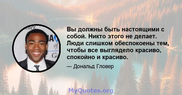 Вы должны быть настоящими с собой. Никто этого не делает. Люди слишком обеспокоены тем, чтобы все выглядело красиво, спокойно и красиво.