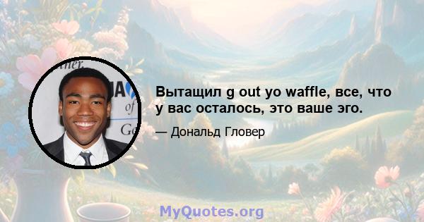 Вытащил g out yo waffle, все, что у вас осталось, это ваше эго.