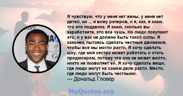 Я чувствую, что у меня нет жены, у меня нет детей, но ... я вижу рэперов, и я, как, я знаю, что это подделка. Я знаю, сколько вы заработаете, это все чушь. Но люди покупают это, и у вас не должно быть такой силы. Я