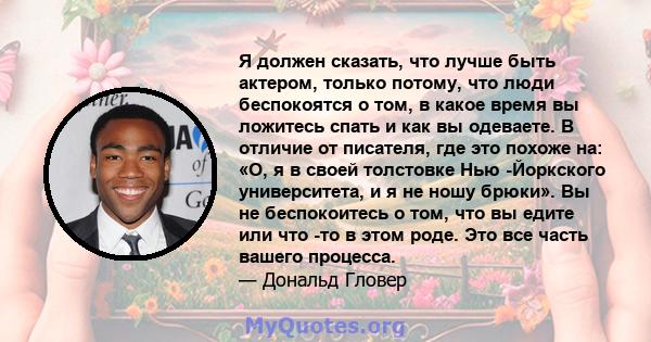 Я должен сказать, что лучше быть актером, только потому, что люди беспокоятся о том, в какое время вы ложитесь спать и как вы одеваете. В отличие от писателя, где это похоже на: «О, я в своей толстовке Нью -Йоркского