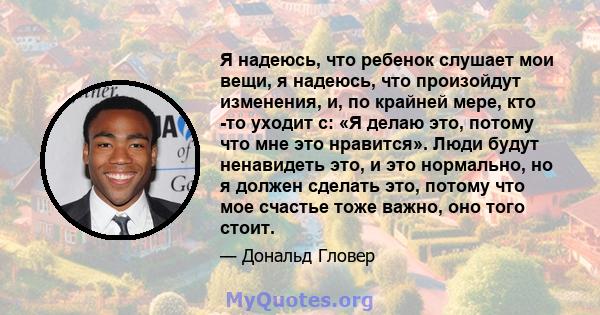 Я надеюсь, что ребенок слушает мои вещи, я надеюсь, что произойдут изменения, и, по крайней мере, кто -то уходит с: «Я делаю это, потому что мне это нравится». Люди будут ненавидеть это, и это нормально, но я должен