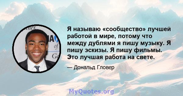 Я называю «сообщество» лучшей работой в мире, потому что между дублями я пишу музыку. Я пишу эскизы. Я пишу фильмы. Это лучшая работа на свете.