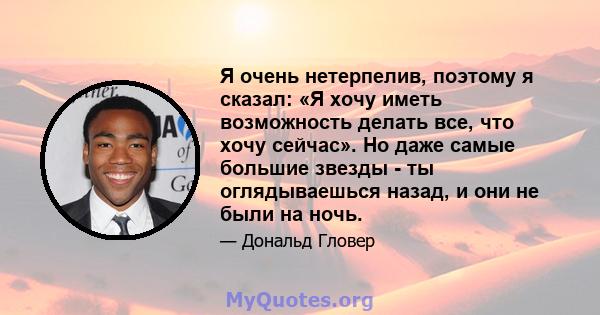 Я очень нетерпелив, поэтому я сказал: «Я хочу иметь возможность делать все, что хочу сейчас». Но даже самые большие звезды - ты оглядываешься назад, и они не были на ночь.