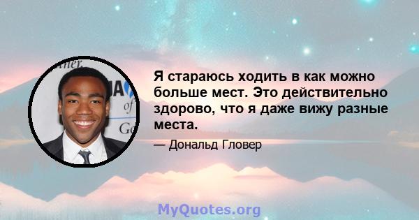 Я стараюсь ходить в как можно больше мест. Это действительно здорово, что я даже вижу разные места.