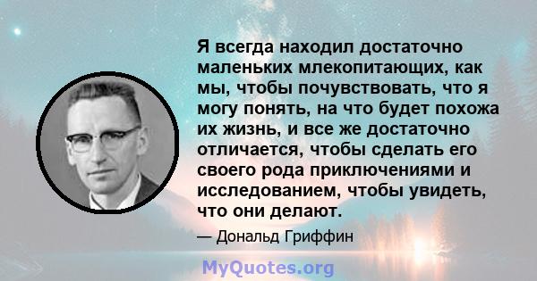 Я всегда находил достаточно маленьких млекопитающих, как мы, чтобы почувствовать, что я могу понять, на что будет похожа их жизнь, и все же достаточно отличается, чтобы сделать его своего рода приключениями и