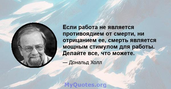 Если работа не является противоядием от смерти, ни отрицанием ее, смерть является мощным стимулом для работы. Делайте все, что можете.