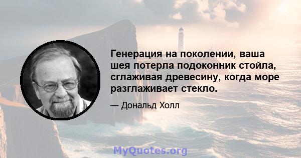 Генерация на поколении, ваша шея потерла подоконник стойла, сглаживая древесину, когда море разглаживает стекло.