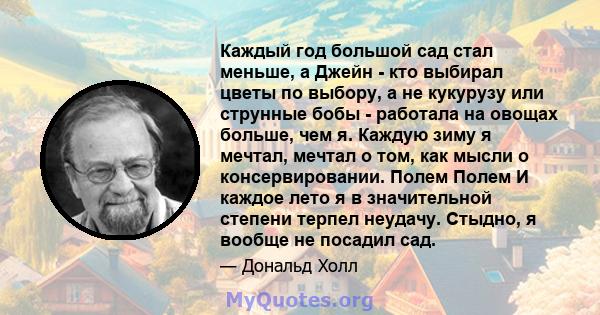 Каждый год большой сад стал меньше, а Джейн - кто выбирал цветы по выбору, а не кукурузу или струнные бобы - работала на овощах больше, чем я. Каждую зиму я мечтал, мечтал о том, как мысли о консервировании. Полем Полем 