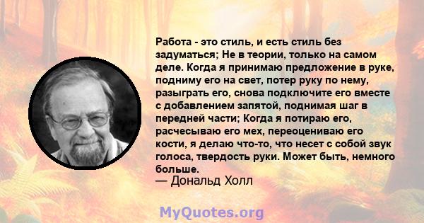 Работа - это стиль, и есть стиль без задуматься; Не в теории, только на самом деле. Когда я принимаю предложение в руке, подниму его на свет, потер руку по нему, разыграть его, снова подключите его вместе с добавлением