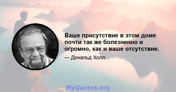 Ваше присутствие в этом доме почти так же болезненно и огромно, как и ваше отсутствие.