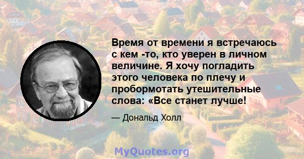 Время от времени я встречаюсь с кем -то, кто уверен в личном величине. Я хочу погладить этого человека по плечу и пробормотать утешительные слова: «Все станет лучше!