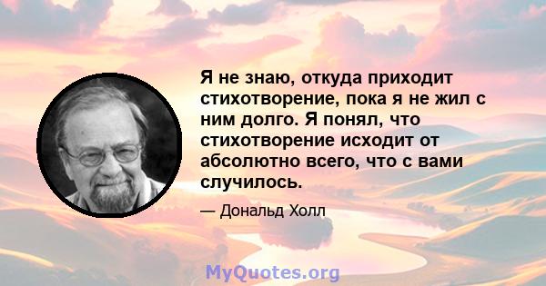 Я не знаю, откуда приходит стихотворение, пока я не жил с ним долго. Я понял, что стихотворение исходит от абсолютно всего, что с вами случилось.