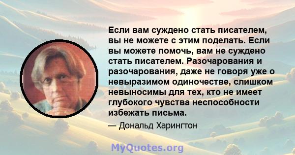 Если вам суждено стать писателем, вы не можете с этим поделать. Если вы можете помочь, вам не суждено стать писателем. Разочарования и разочарования, даже не говоря уже о невыразимом одиночестве, слишком невыносимы для