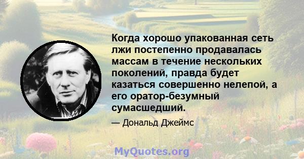 Когда хорошо упакованная сеть лжи постепенно продавалась массам в течение нескольких поколений, правда будет казаться совершенно нелепой, а его оратор-безумный сумасшедший.