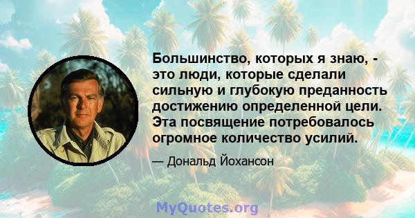 Большинство, которых я знаю, - это люди, которые сделали сильную и глубокую преданность достижению определенной цели. Эта посвящение потребовалось огромное количество усилий.