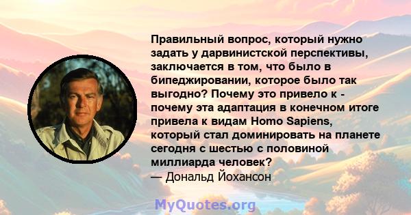 Правильный вопрос, который нужно задать у дарвинистской перспективы, заключается в том, что было в бипеджировании, которое было так выгодно? Почему это привело к - почему эта адаптация в конечном итоге привела к видам