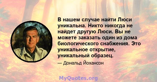 В нашем случае найти Люси уникальна. Никто никогда не найдет другую Люси. Вы не можете заказать один из дома биологического снабжения. Это уникальное открытие, уникальный образец.