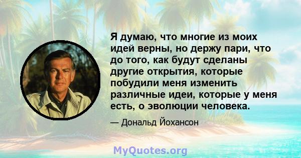 Я думаю, что многие из моих идей верны, но держу пари, что до того, как будут сделаны другие открытия, которые побудили меня изменить различные идеи, которые у меня есть, о эволюции человека.