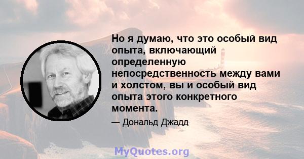 Но я думаю, что это особый вид опыта, включающий определенную непосредственность между вами и холстом, вы и особый вид опыта этого конкретного момента.