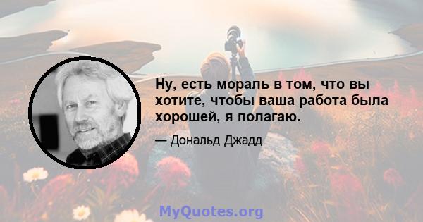 Ну, есть мораль в том, что вы хотите, чтобы ваша работа была хорошей, я полагаю.